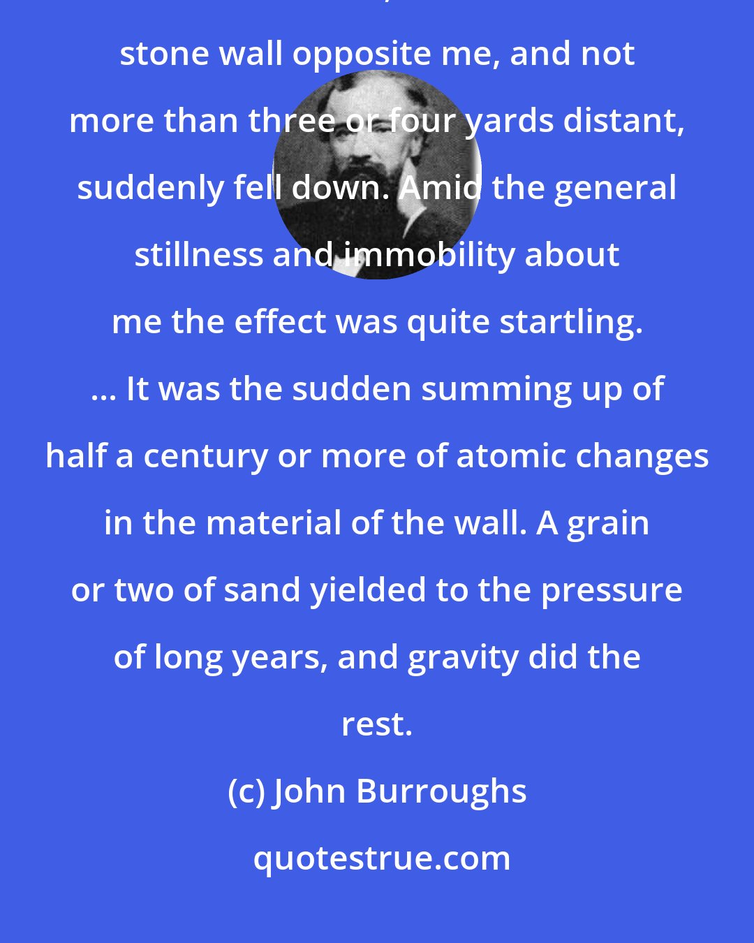 John Burroughs: One summer day, while I was walking along the country road on the farm where I was born, a section of the stone wall opposite me, and not more than three or four yards distant, suddenly fell down. Amid the general stillness and immobility about me the effect was quite startling. ... It was the sudden summing up of half a century or more of atomic changes in the material of the wall. A grain or two of sand yielded to the pressure of long years, and gravity did the rest.