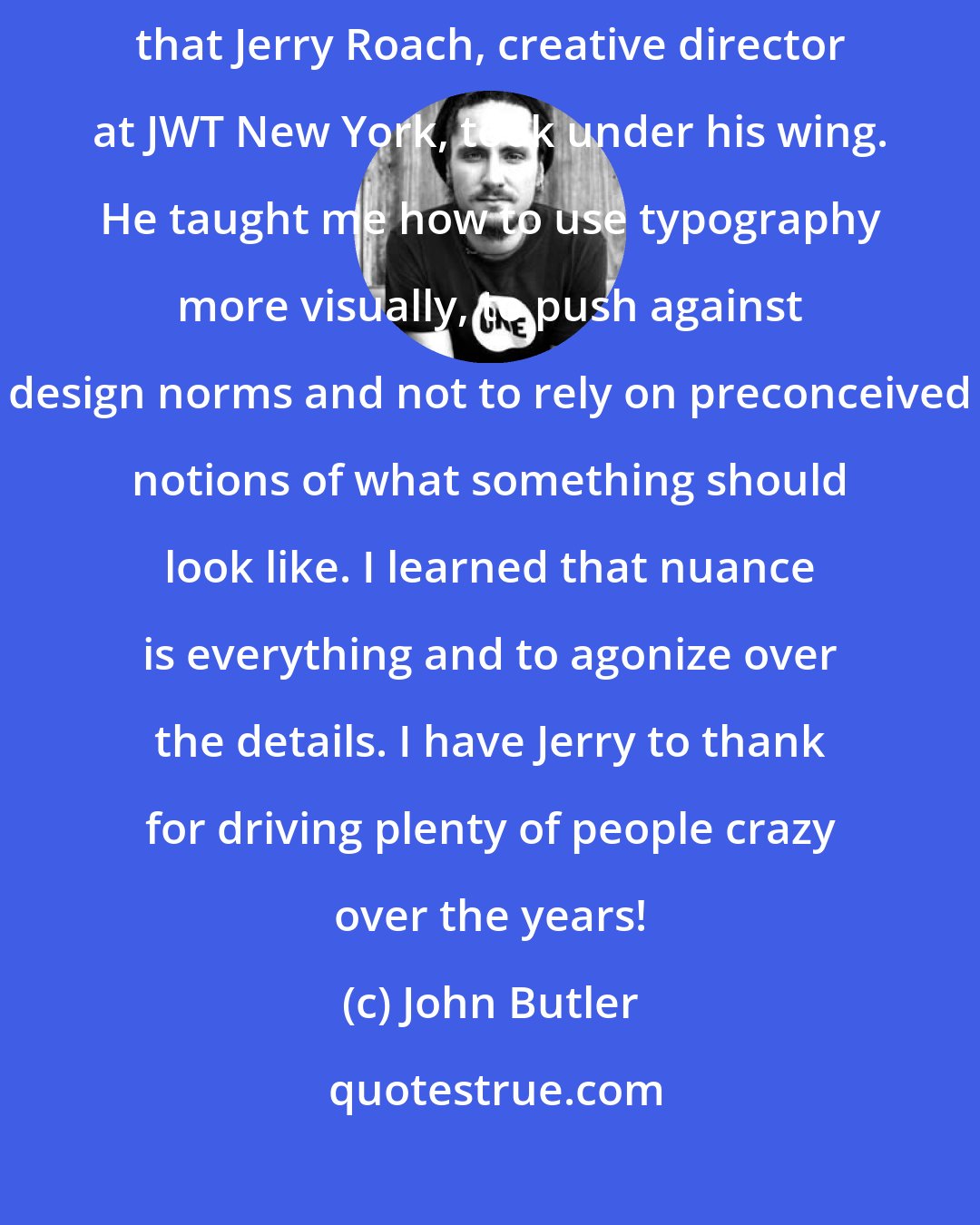 John Butler: In the eighties, I was fortunate to be one of the young art directors that Jerry Roach, creative director at JWT New York, took under his wing. He taught me how to use typography more visually, to push against design norms and not to rely on preconceived notions of what something should look like. I learned that nuance is everything and to agonize over the details. I have Jerry to thank for driving plenty of people crazy over the years!