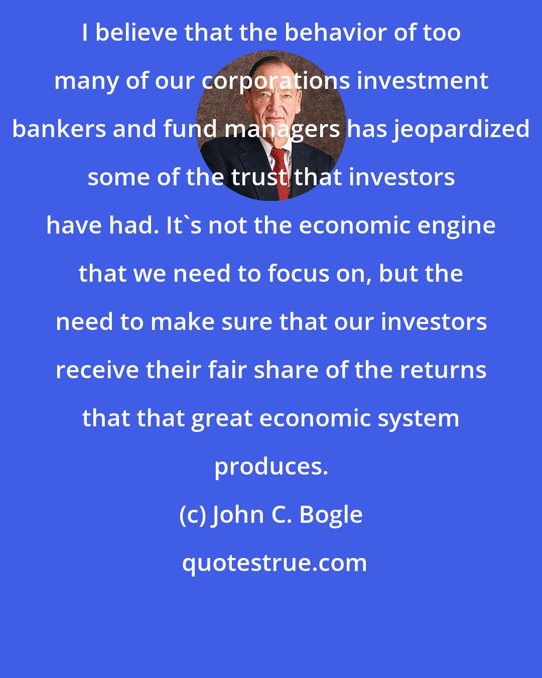 John C. Bogle: I believe that the behavior of too many of our corporations investment bankers and fund managers has jeopardized some of the trust that investors have had. It's not the economic engine that we need to focus on, but the need to make sure that our investors receive their fair share of the returns that that great economic system produces.