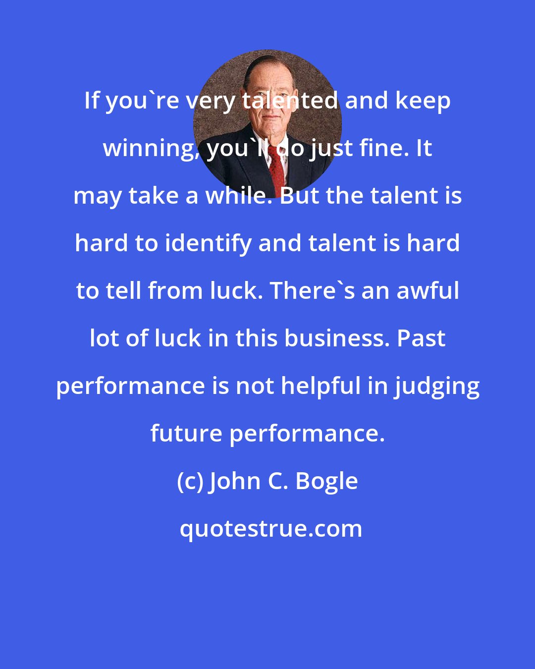 John C. Bogle: If you're very talented and keep winning, you'll do just fine. It may take a while. But the talent is hard to identify and talent is hard to tell from luck. There's an awful lot of luck in this business. Past performance is not helpful in judging future performance.