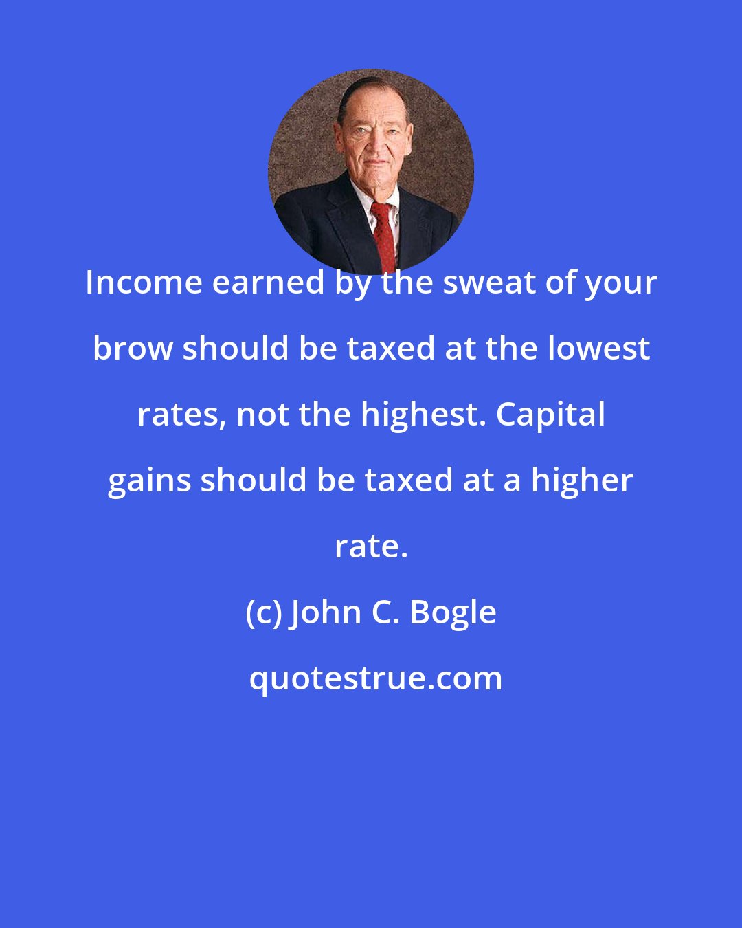 John C. Bogle: Income earned by the sweat of your brow should be taxed at the lowest rates, not the highest. Capital gains should be taxed at a higher rate.