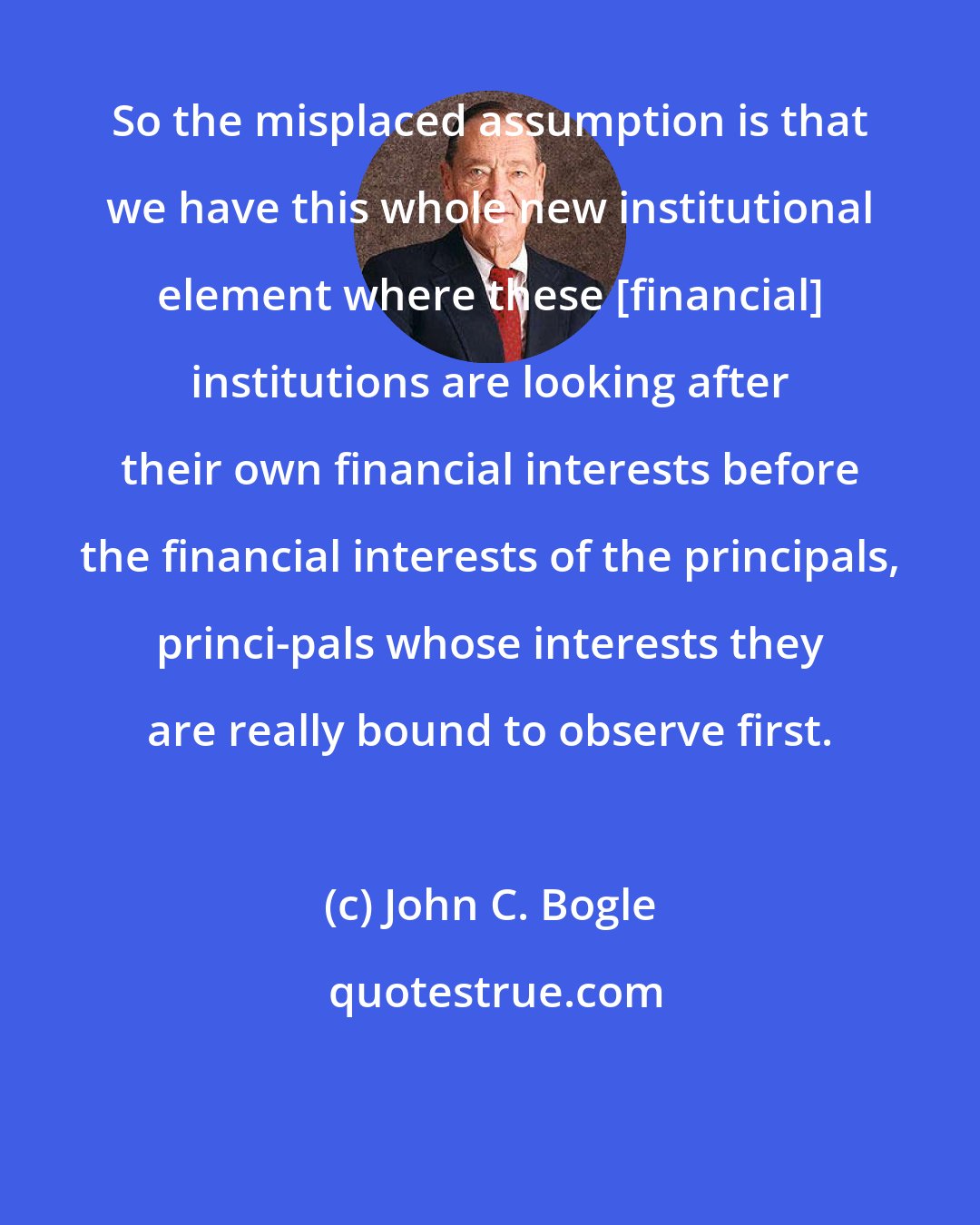 John C. Bogle: So the misplaced assumption is that we have this whole new institutional element where these [financial] institutions are looking after their own financial interests before the financial interests of the principals, princi-pals whose interests they are really bound to observe first.