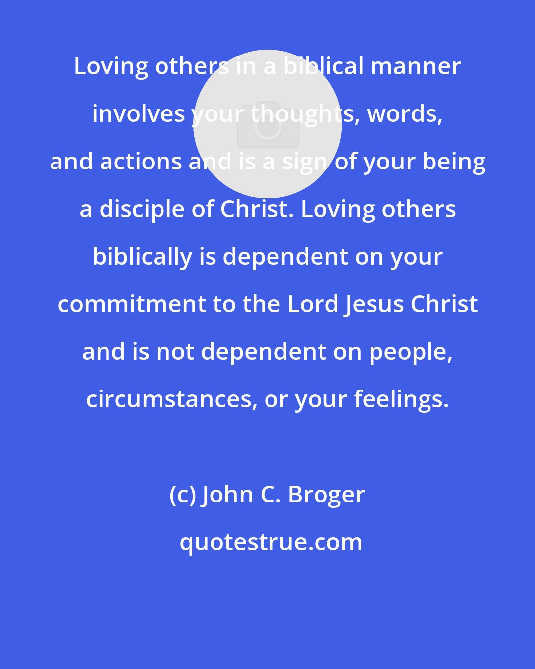 John C. Broger: Loving others in a biblical manner involves your thoughts, words, and actions and is a sign of your being a disciple of Christ. Loving others biblically is dependent on your commitment to the Lord Jesus Christ and is not dependent on people, circumstances, or your feelings.