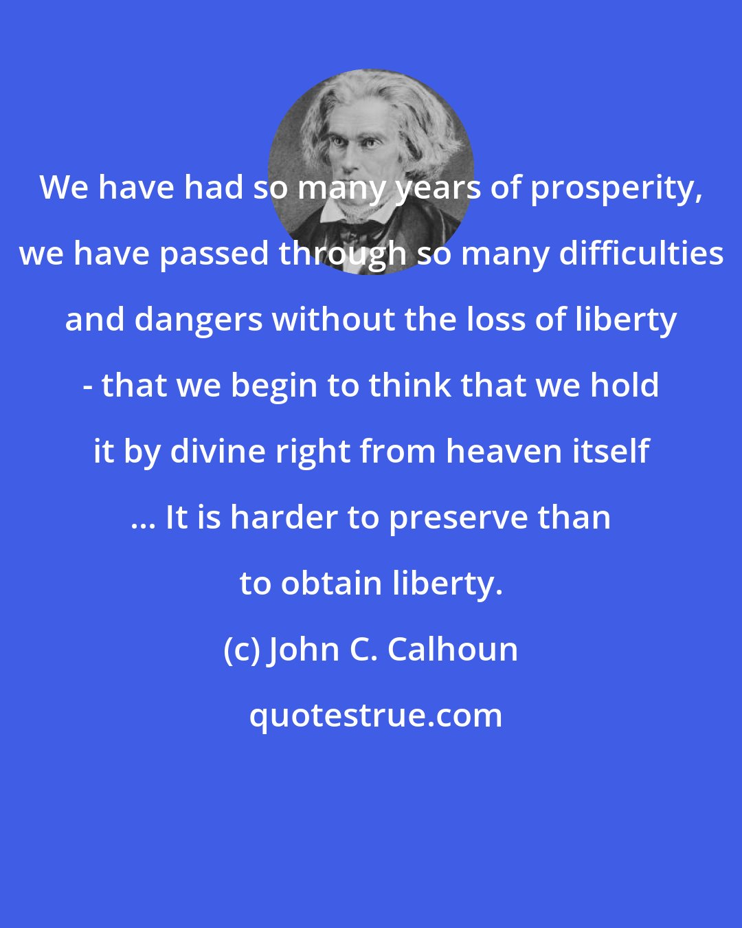 John C. Calhoun: We have had so many years of prosperity, we have passed through so many difficulties and dangers without the loss of liberty - that we begin to think that we hold it by divine right from heaven itself ... It is harder to preserve than to obtain liberty.