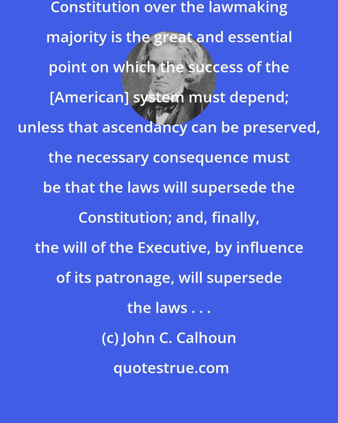 John C. Calhoun: To maintain the ascendancy of the Constitution over the lawmaking majority is the great and essential point on which the success of the [American] system must depend; unless that ascendancy can be preserved, the necessary consequence must be that the laws will supersede the Constitution; and, finally, the will of the Executive, by influence of its patronage, will supersede the laws . . .