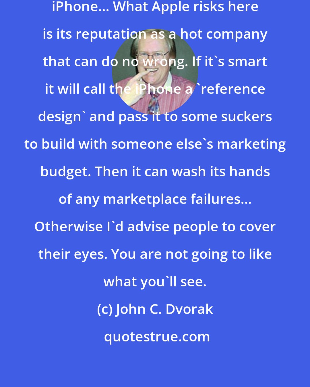 John C. Dvorak: Apple should pull the plug on the iPhone... What Apple risks here is its reputation as a hot company that can do no wrong. If it's smart it will call the iPhone a 'reference design' and pass it to some suckers to build with someone else's marketing budget. Then it can wash its hands of any marketplace failures... Otherwise I'd advise people to cover their eyes. You are not going to like what you'll see.