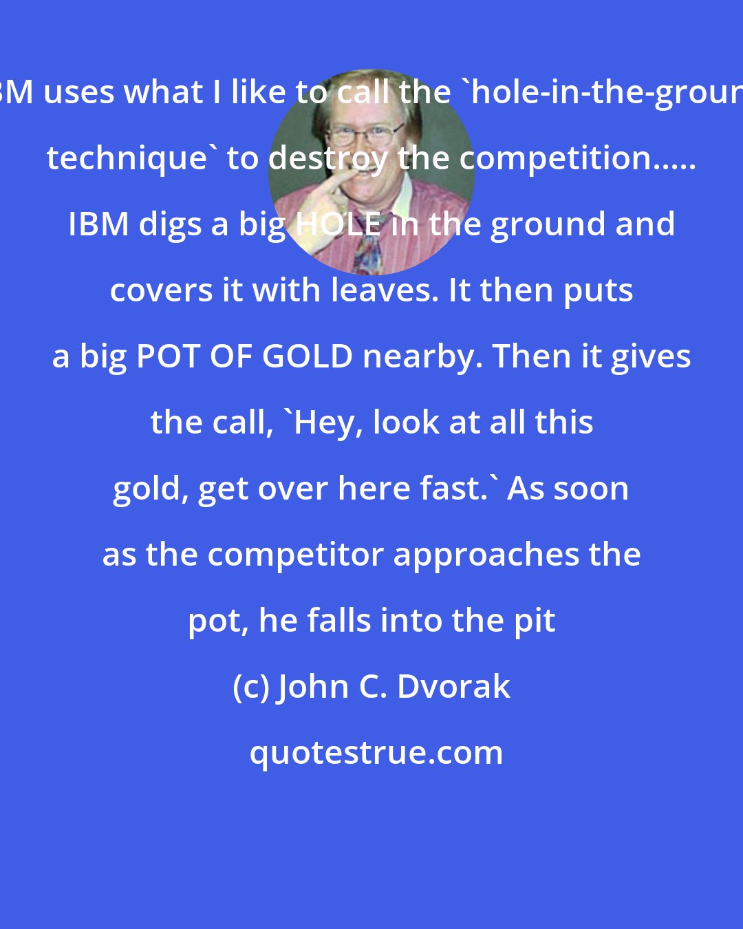 John C. Dvorak: IBM uses what I like to call the 'hole-in-the-ground technique' to destroy the competition..... IBM digs a big HOLE in the ground and covers it with leaves. It then puts a big POT OF GOLD nearby. Then it gives the call, 'Hey, look at all this gold, get over here fast.' As soon as the competitor approaches the pot, he falls into the pit