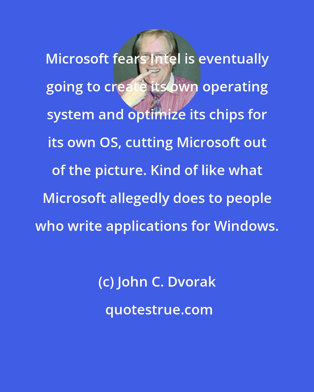 John C. Dvorak: Microsoft fears Intel is eventually going to create its own operating system and optimize its chips for its own OS, cutting Microsoft out of the picture. Kind of like what Microsoft allegedly does to people who write applications for Windows.