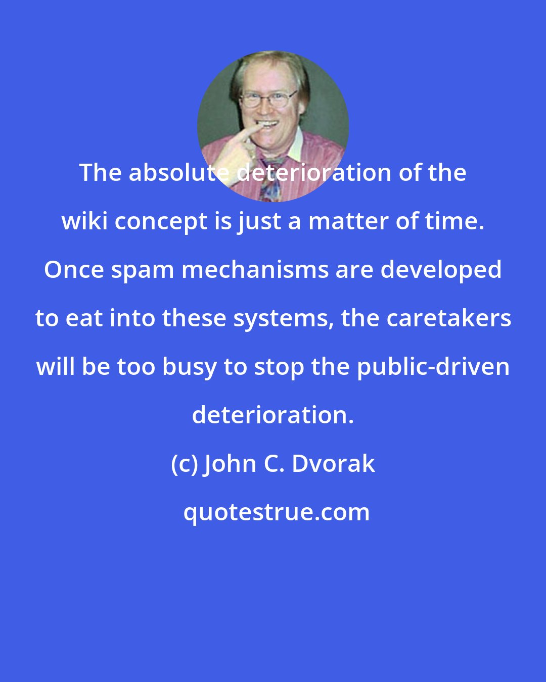 John C. Dvorak: The absolute deterioration of the wiki concept is just a matter of time. Once spam mechanisms are developed to eat into these systems, the caretakers will be too busy to stop the public-driven deterioration.