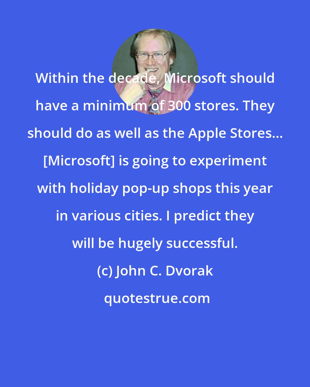 John C. Dvorak: Within the decade, Microsoft should have a minimum of 300 stores. They should do as well as the Apple Stores... [Microsoft] is going to experiment with holiday pop-up shops this year in various cities. I predict they will be hugely successful.