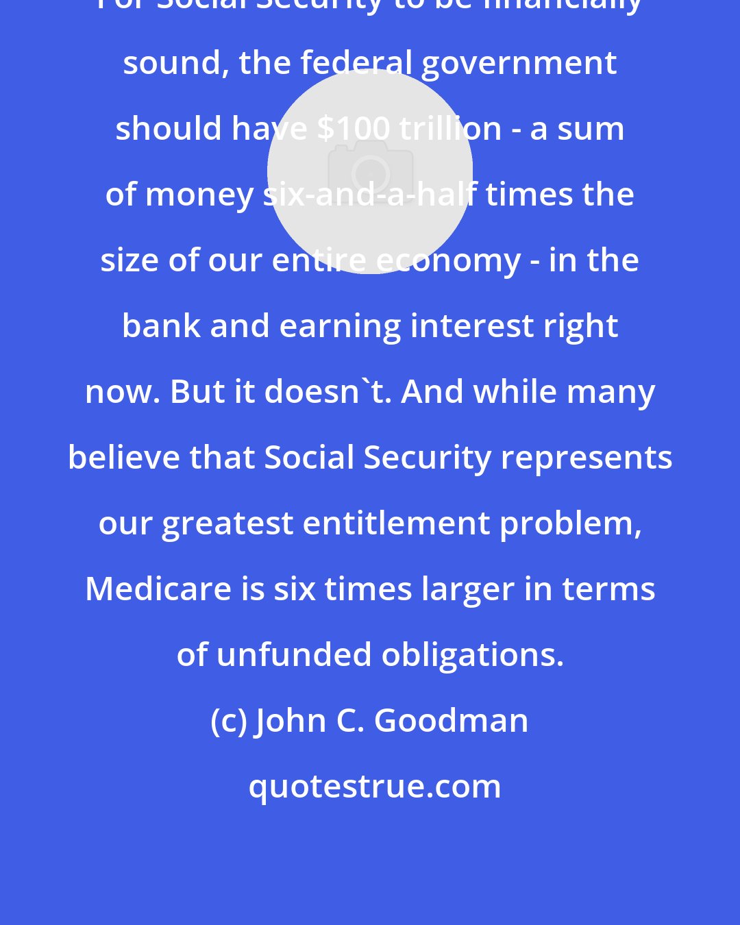 John C. Goodman: For Social Security to be financially sound, the federal government should have $100 trillion - a sum of money six-and-a-half times the size of our entire economy - in the bank and earning interest right now. But it doesn't. And while many believe that Social Security represents our greatest entitlement problem, Medicare is six times larger in terms of unfunded obligations.
