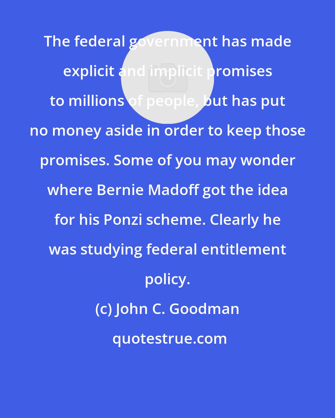 John C. Goodman: The federal government has made explicit and implicit promises to millions of people, but has put no money aside in order to keep those promises. Some of you may wonder where Bernie Madoff got the idea for his Ponzi scheme. Clearly he was studying federal entitlement policy.