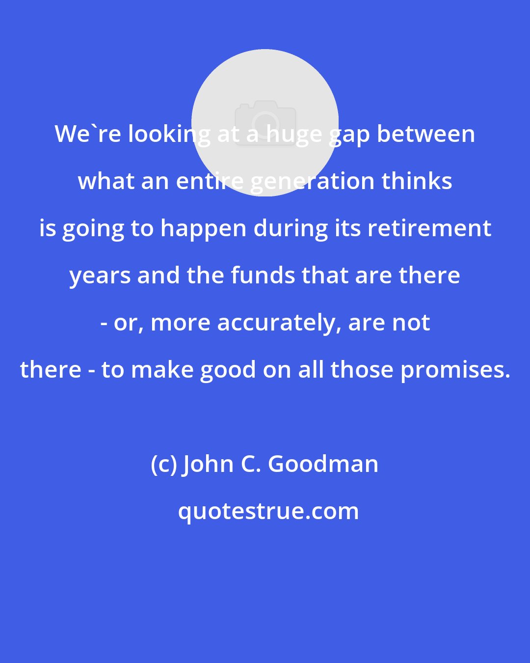 John C. Goodman: We're looking at a huge gap between what an entire generation thinks is going to happen during its retirement years and the funds that are there - or, more accurately, are not there - to make good on all those promises.