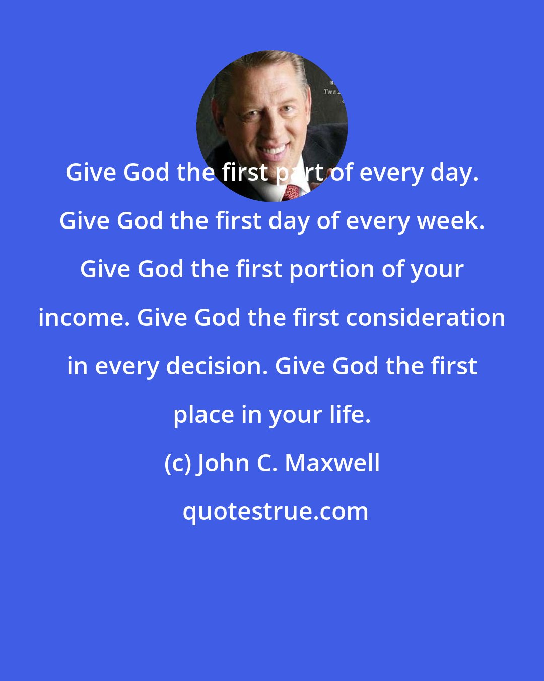 John C. Maxwell: Give God the first part of every day. Give God the first day of every week. Give God the first portion of your income. Give God the first consideration in every decision. Give God the first place in your life.