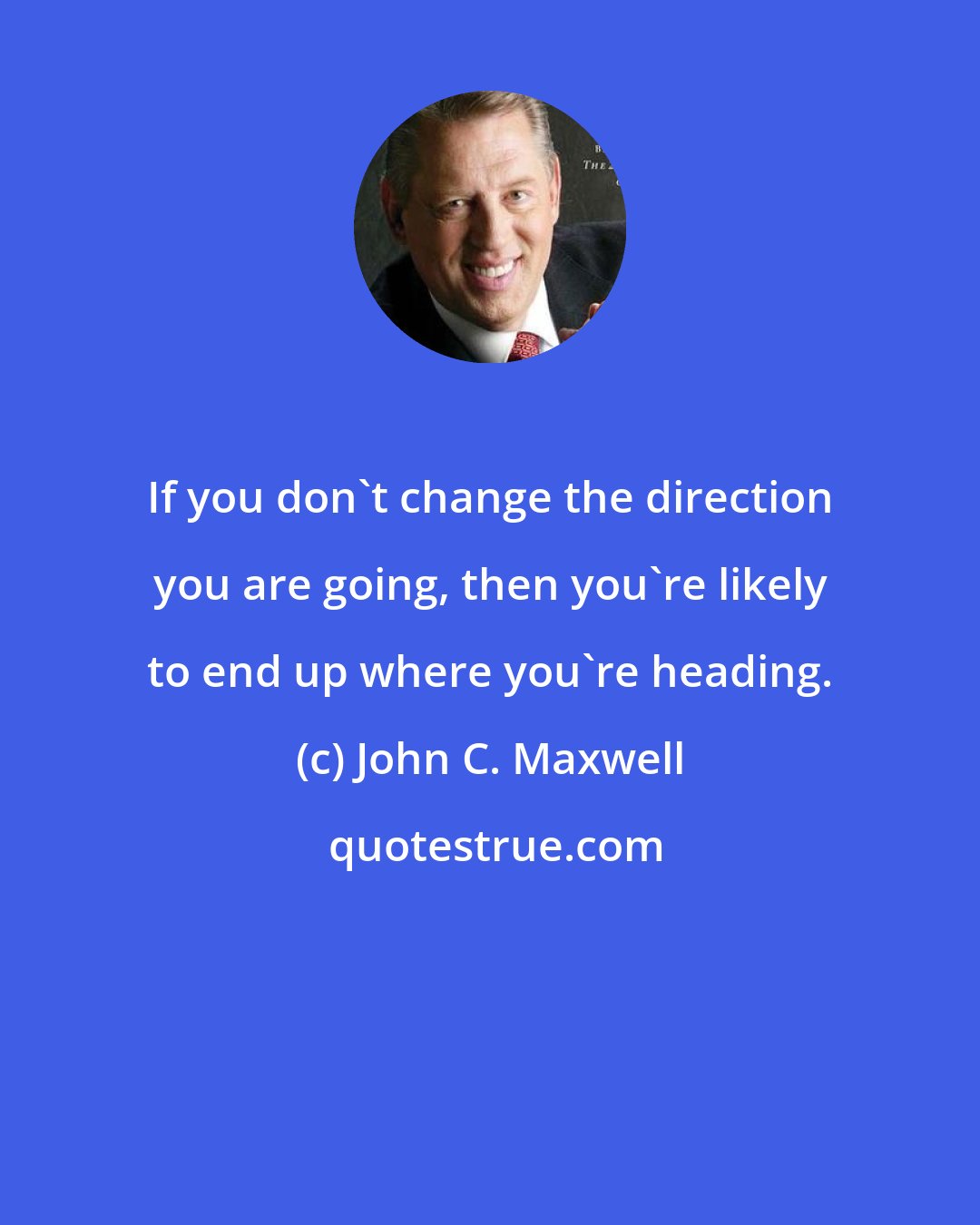 John C. Maxwell: If you don't change the direction you are going, then you're likely to end up where you're heading.