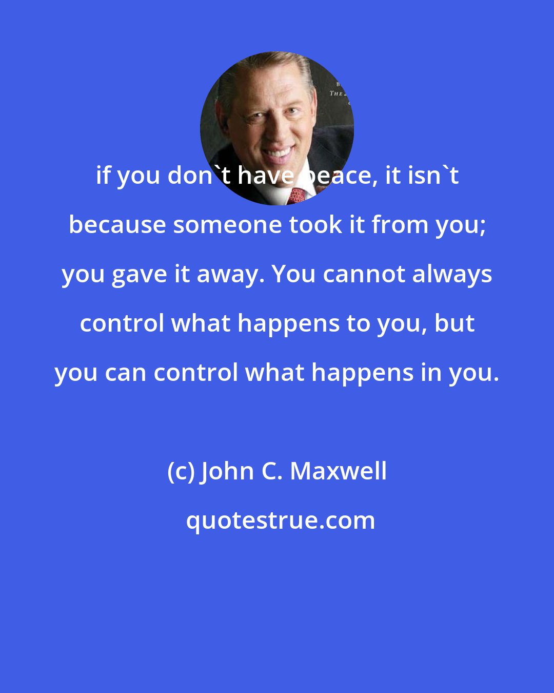 John C. Maxwell: if you don't have peace, it isn't because someone took it from you; you gave it away. You cannot always control what happens to you, but you can control what happens in you.