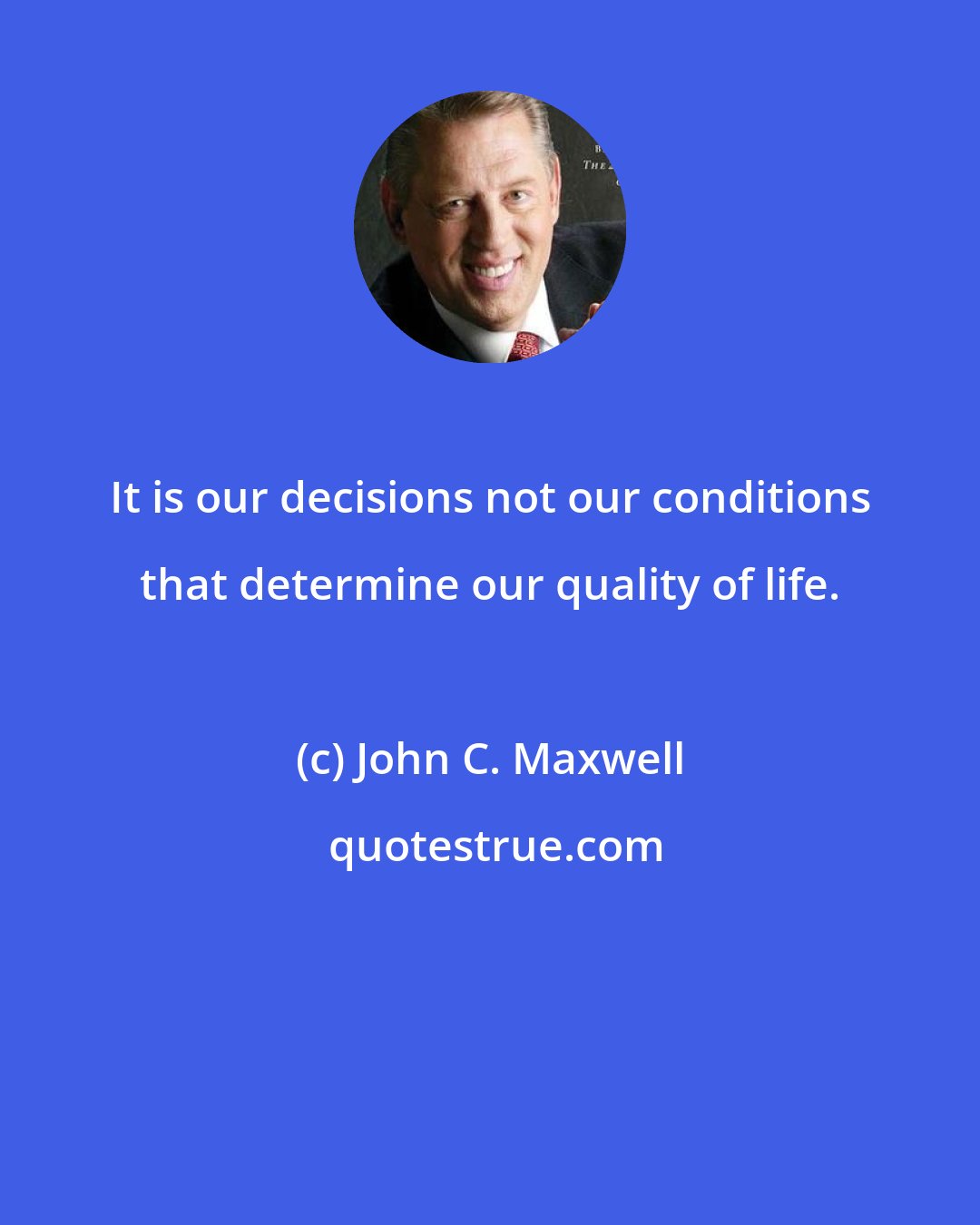 John C. Maxwell: It is our decisions not our conditions that determine our quality of life.