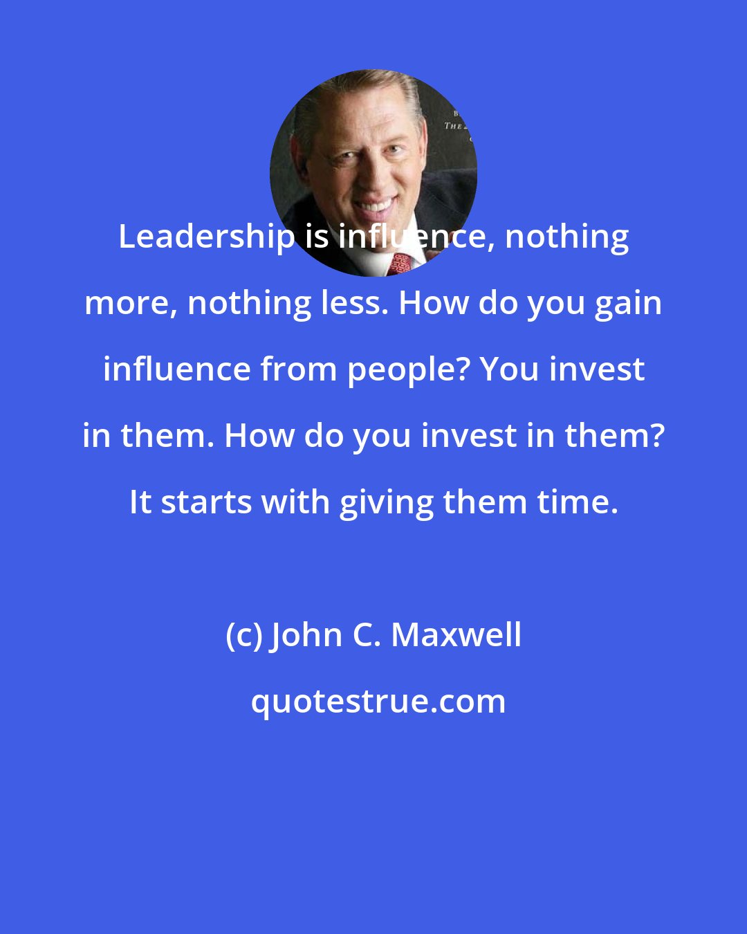 John C. Maxwell: Leadership is influence, nothing more, nothing less. How do you gain influence from people? You invest in them. How do you invest in them? It starts with giving them time.