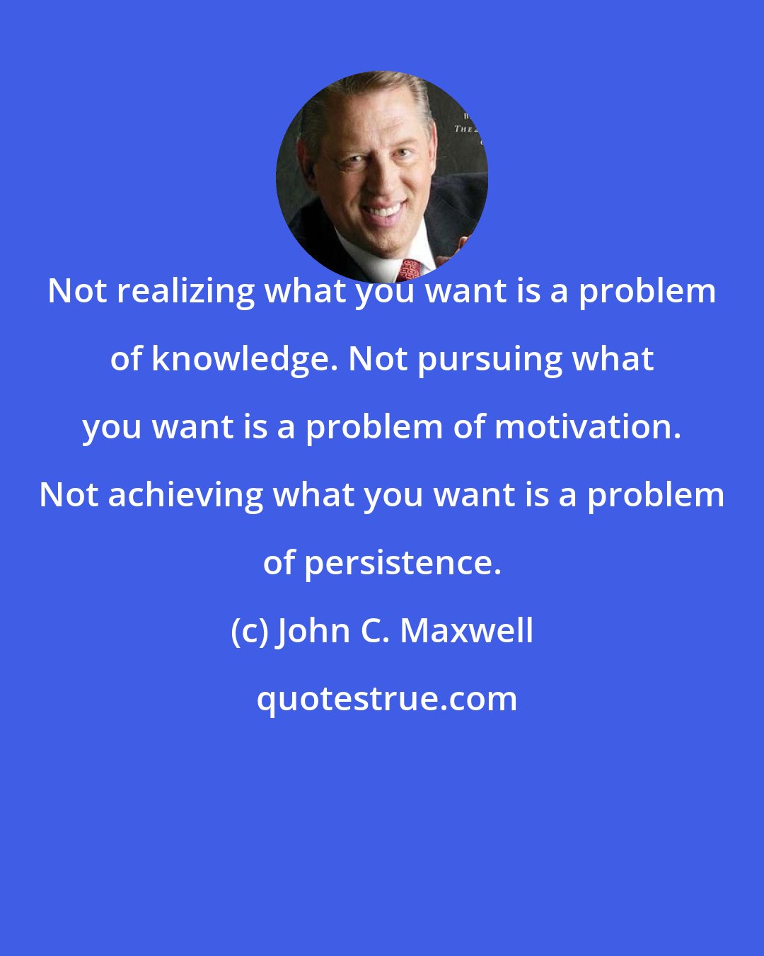 John C. Maxwell: Not realizing what you want is a problem of knowledge. Not pursuing what you want is a problem of motivation. Not achieving what you want is a problem of persistence.