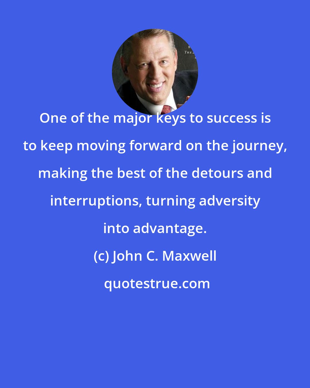 John C. Maxwell: One of the major keys to success is to keep moving forward on the journey, making the best of the detours and interruptions, turning adversity into advantage.