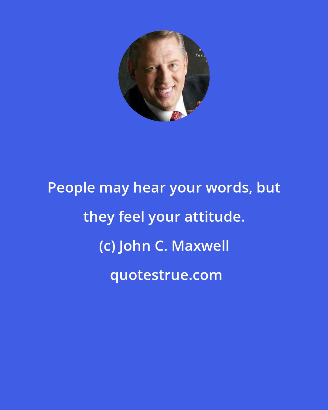 John C. Maxwell: People may hear your words, but they feel your attitude.