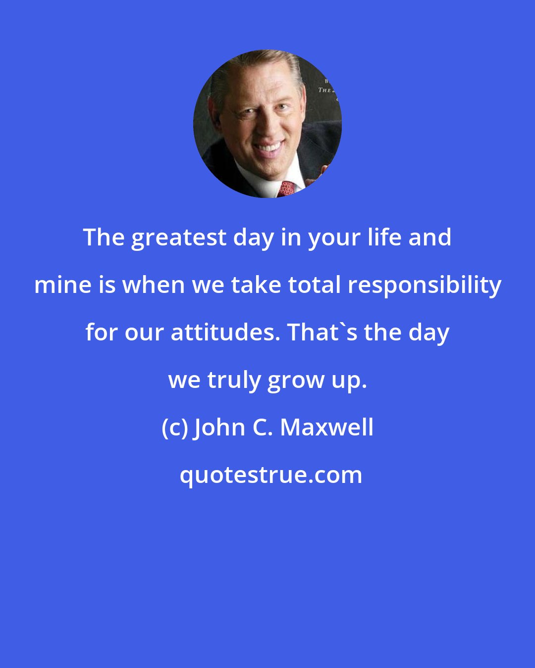 John C. Maxwell: The greatest day in your life and mine is when we take total responsibility for our attitudes. That's the day we truly grow up.