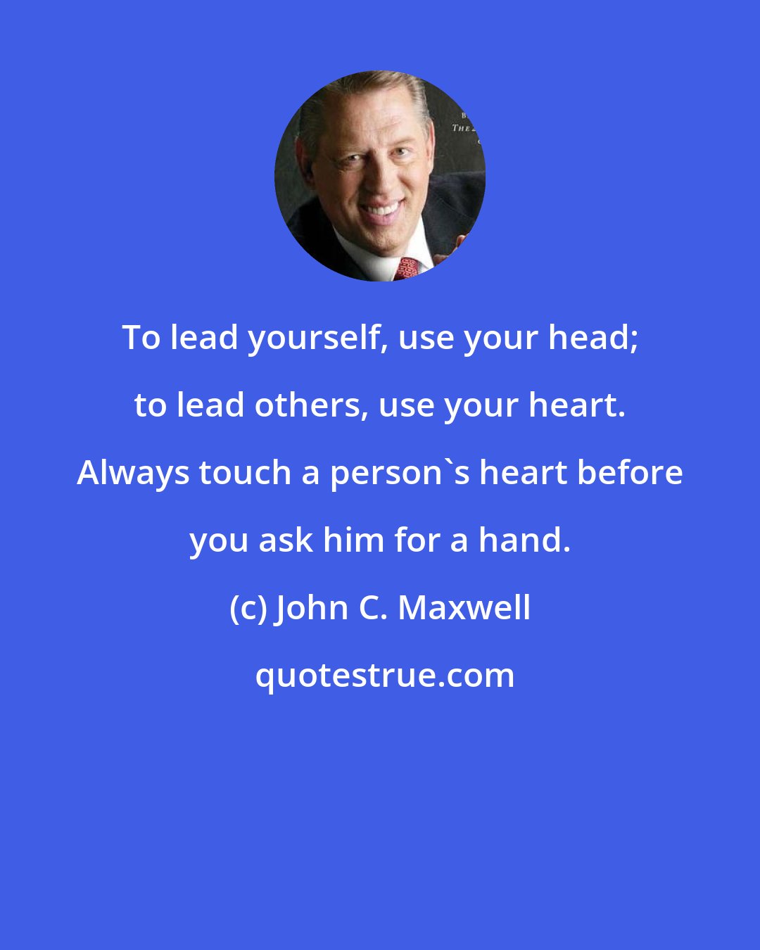 John C. Maxwell: To lead yourself, use your head; to lead others, use your heart. Always touch a person's heart before you ask him for a hand.