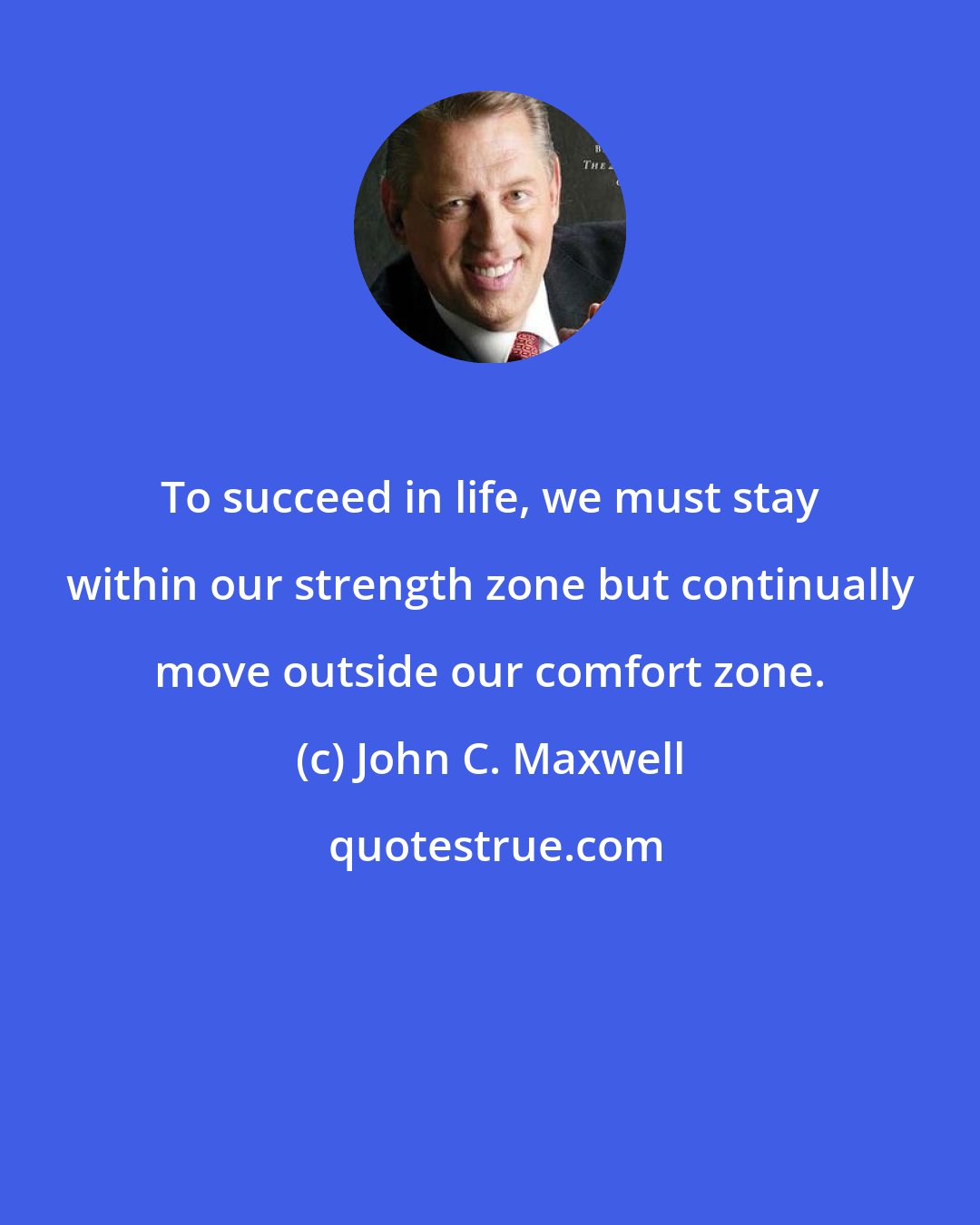 John C. Maxwell: To succeed in life, we must stay within our strength zone but continually move outside our comfort zone.