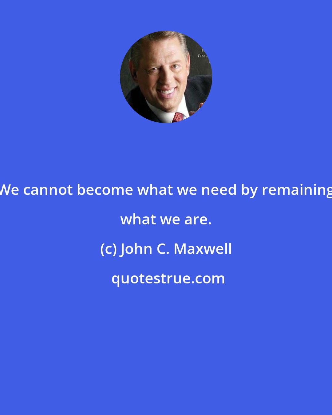 John C. Maxwell: We cannot become what we need by remaining what we are.