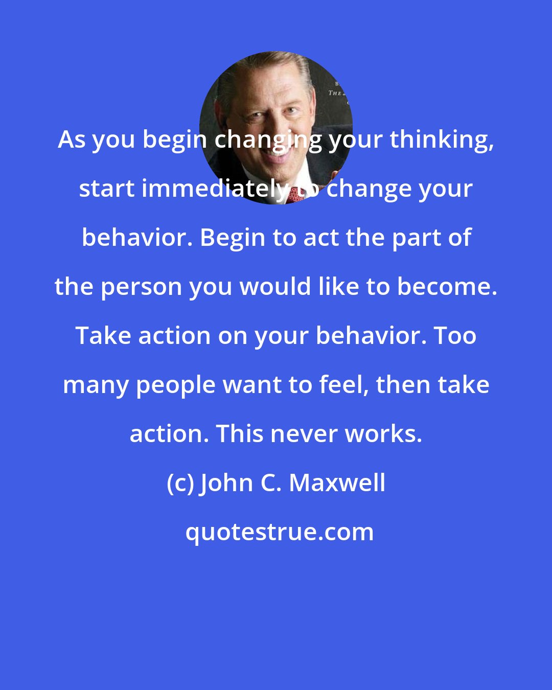 John C. Maxwell: As you begin changing your thinking, start immediately to change your behavior. Begin to act the part of the person you would like to become. Take action on your behavior. Too many people want to feel, then take action. This never works.