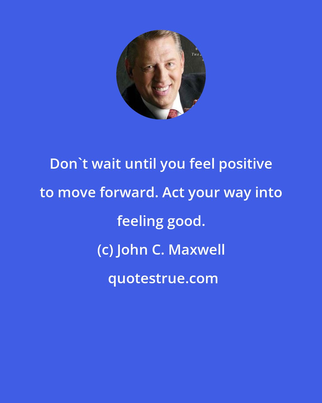 John C. Maxwell: Don't wait until you feel positive to move forward. Act your way into feeling good.