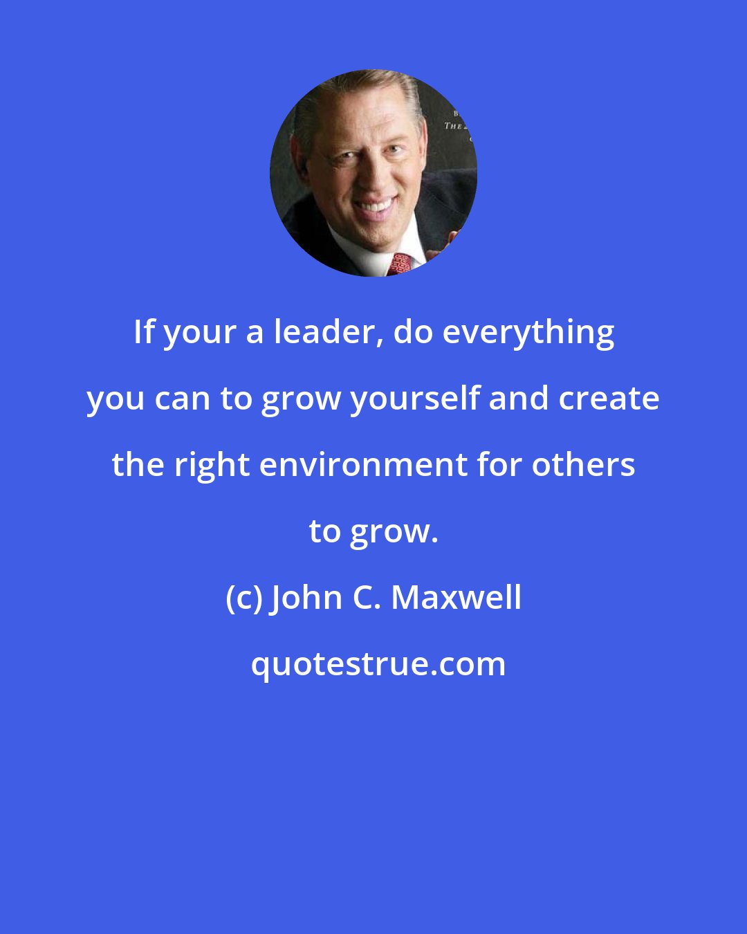 John C. Maxwell: If your a leader, do everything you can to grow yourself and create the right environment for others to grow.