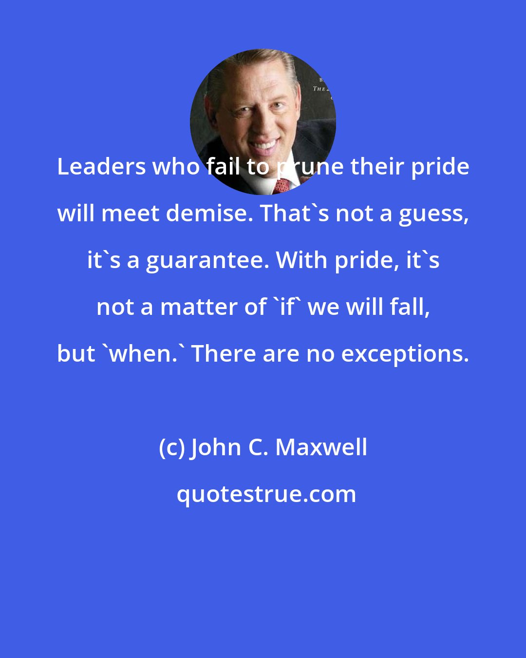 John C. Maxwell: Leaders who fail to prune their pride will meet demise. That's not a guess, it's a guarantee. With pride, it's not a matter of 'if' we will fall, but 'when.' There are no exceptions.