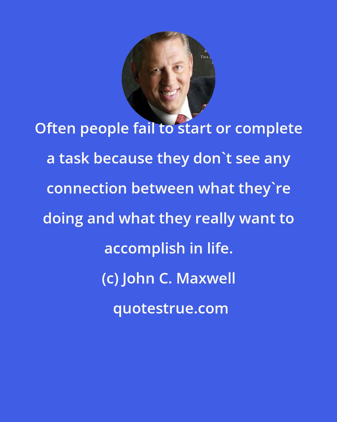 John C. Maxwell: Often people fail to start or complete a task because they don't see any connection between what they're doing and what they really want to accomplish in life.