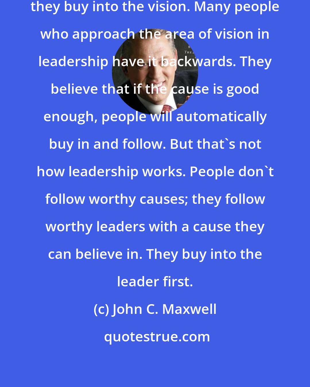 John C. Maxwell: People buy into the leader before they buy into the vision. Many people who approach the area of vision in leadership have it backwards. They believe that if the cause is good enough, people will automatically buy in and follow. But that's not how leadership works. People don't follow worthy causes; they follow worthy leaders with a cause they can believe in. They buy into the leader first.