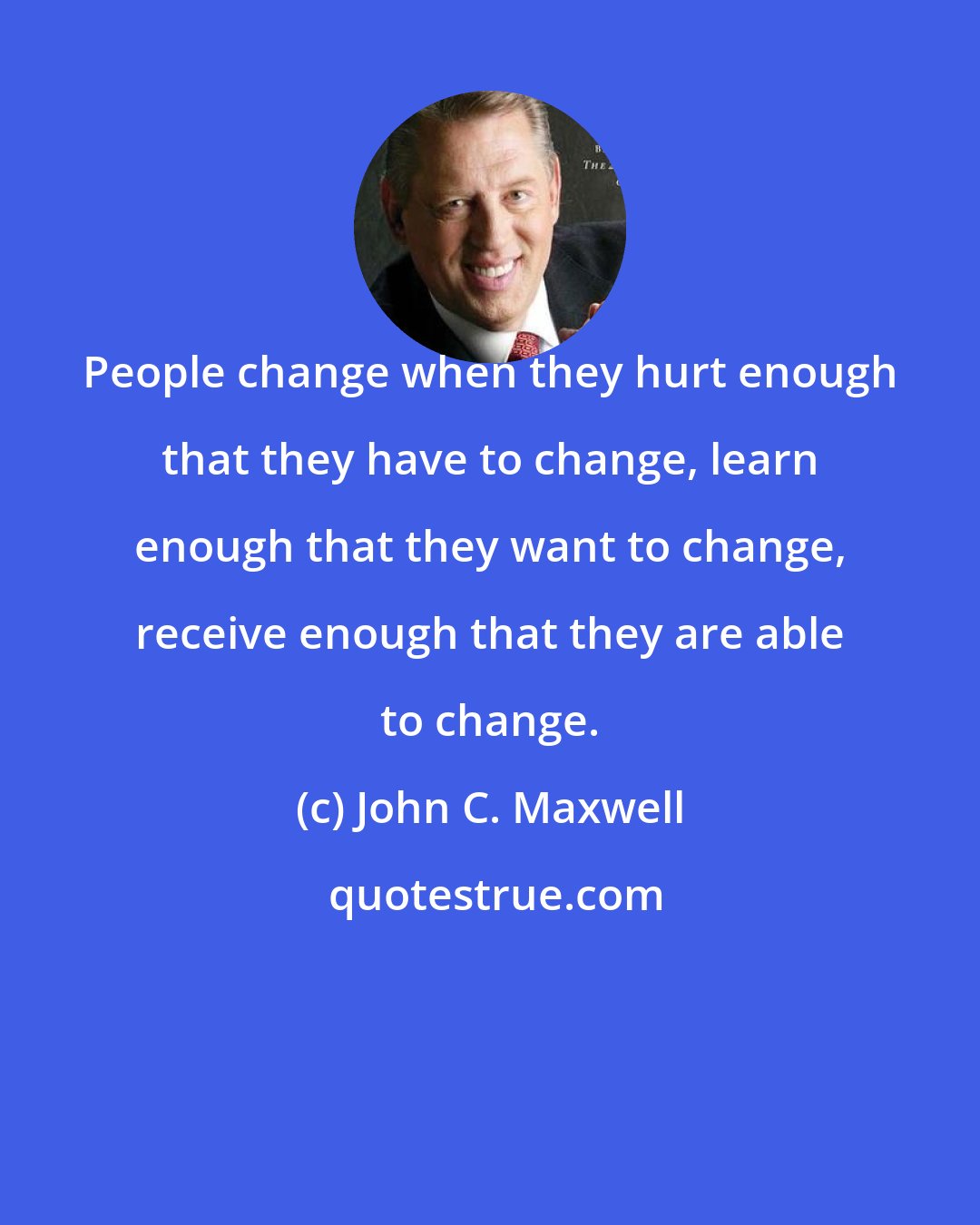 John C. Maxwell: People change when they hurt enough that they have to change, learn enough that they want to change, receive enough that they are able to change.