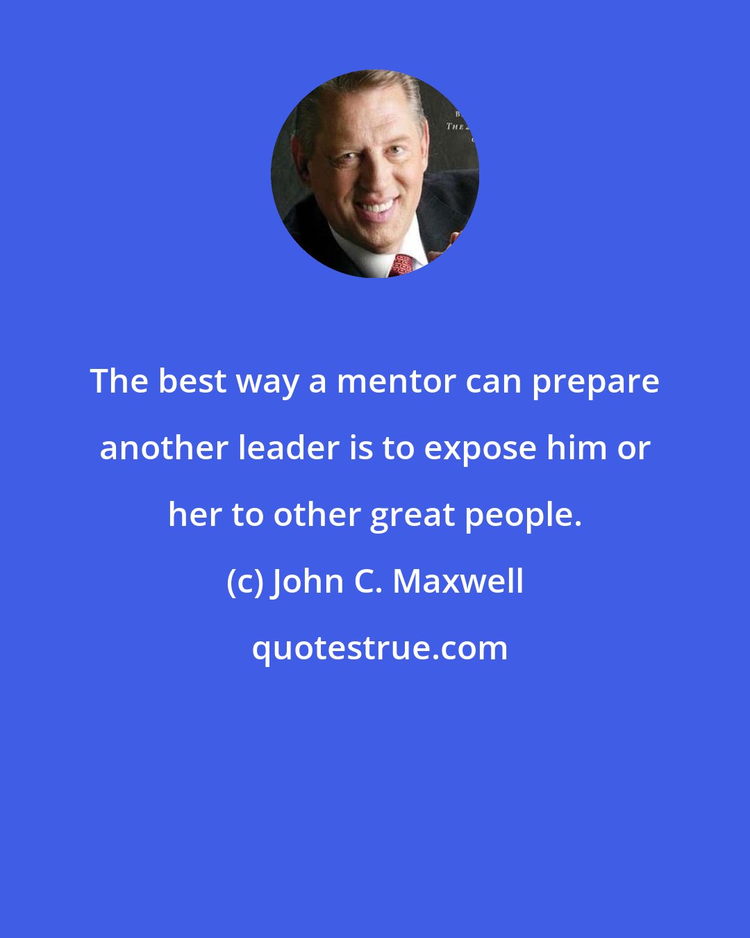 John C. Maxwell: The best way a mentor can prepare another leader is to expose him or her to other great people.