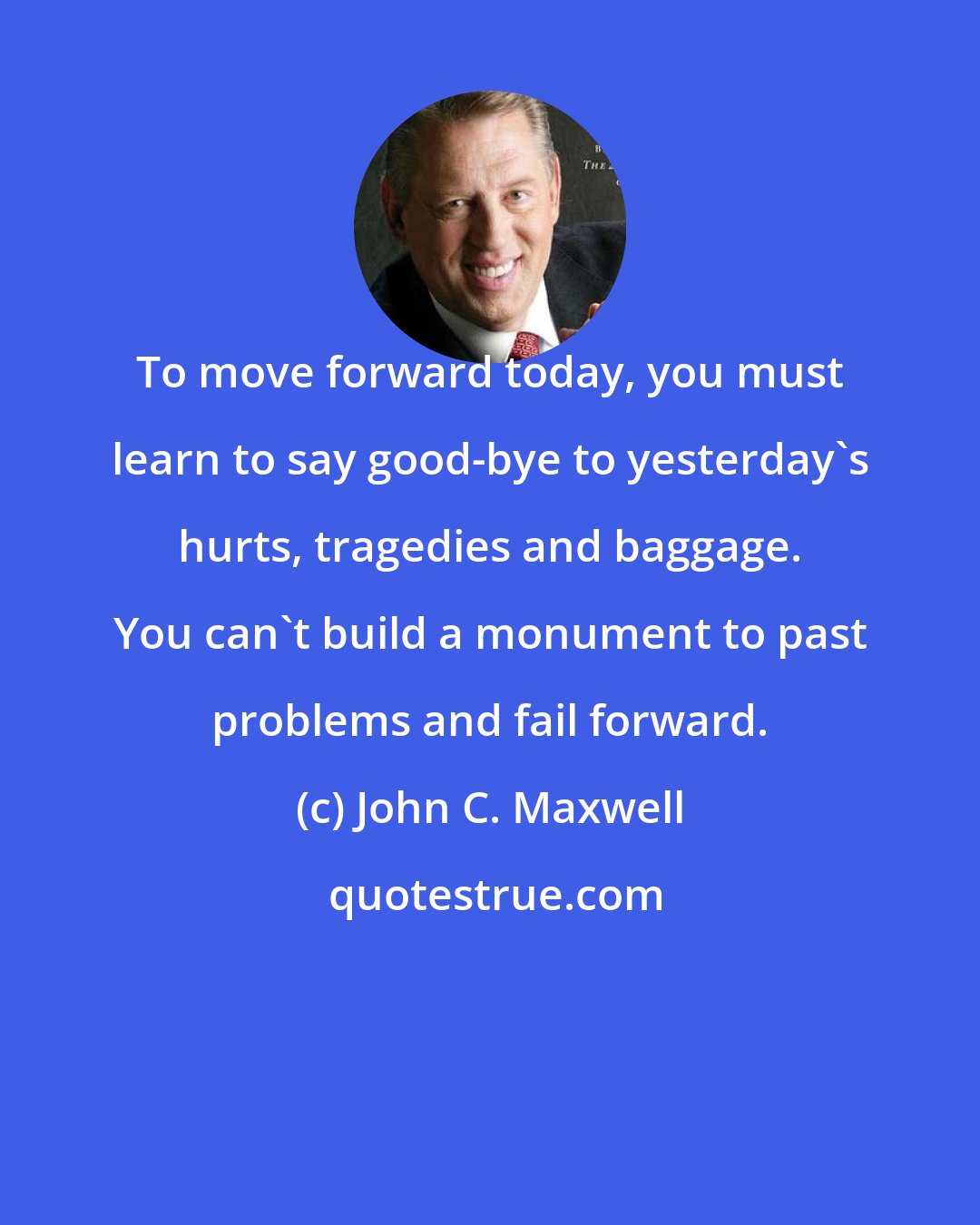 John C. Maxwell: To move forward today, you must learn to say good-bye to yesterday's hurts, tragedies and baggage. You can't build a monument to past problems and fail forward.