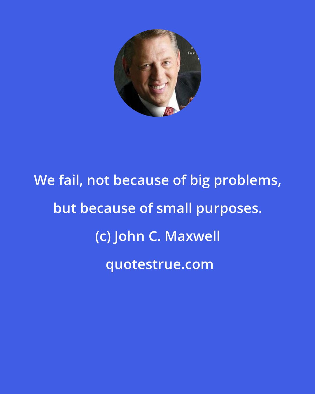 John C. Maxwell: We fail, not because of big problems, but because of small purposes.