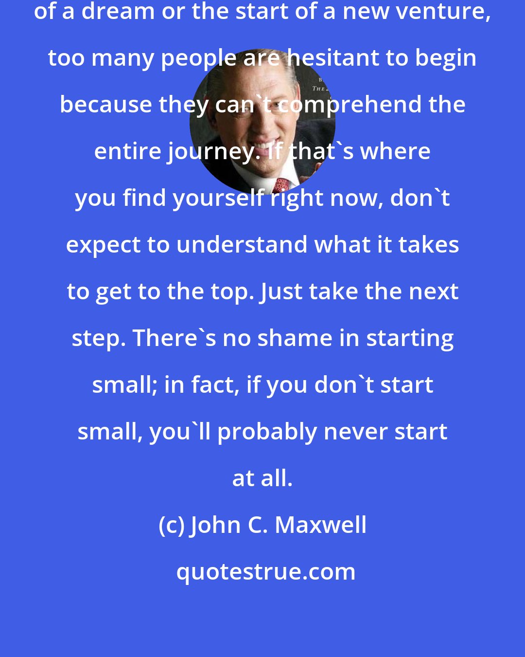 John C. Maxwell: When contemplating the pursuit of a dream or the start of a new venture, too many people are hesitant to begin because they can't comprehend the entire journey. If that's where you find yourself right now, don't expect to understand what it takes to get to the top. Just take the next step. There's no shame in starting small; in fact, if you don't start small, you'll probably never start at all.