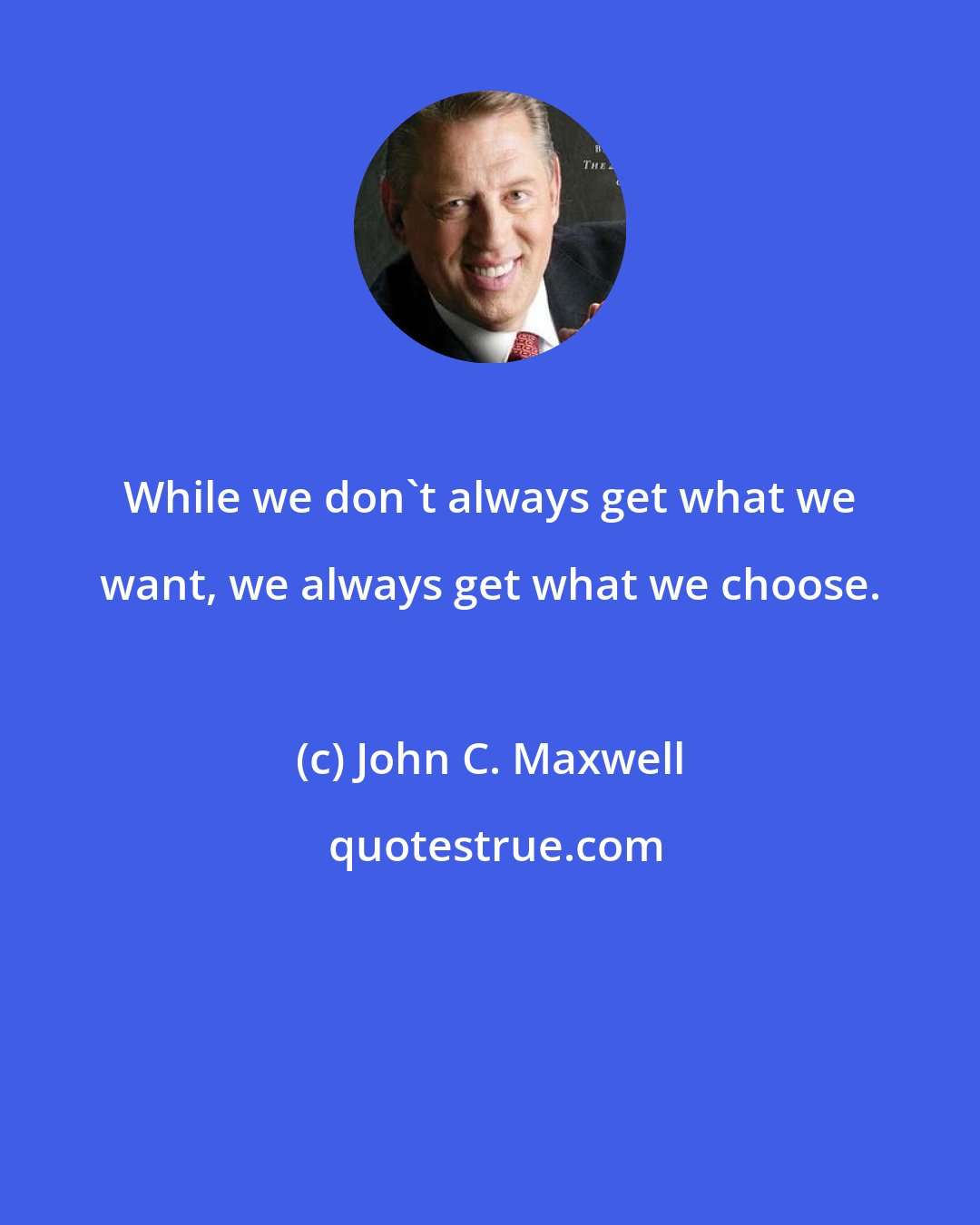 John C. Maxwell: While we don't always get what we want, we always get what we choose.