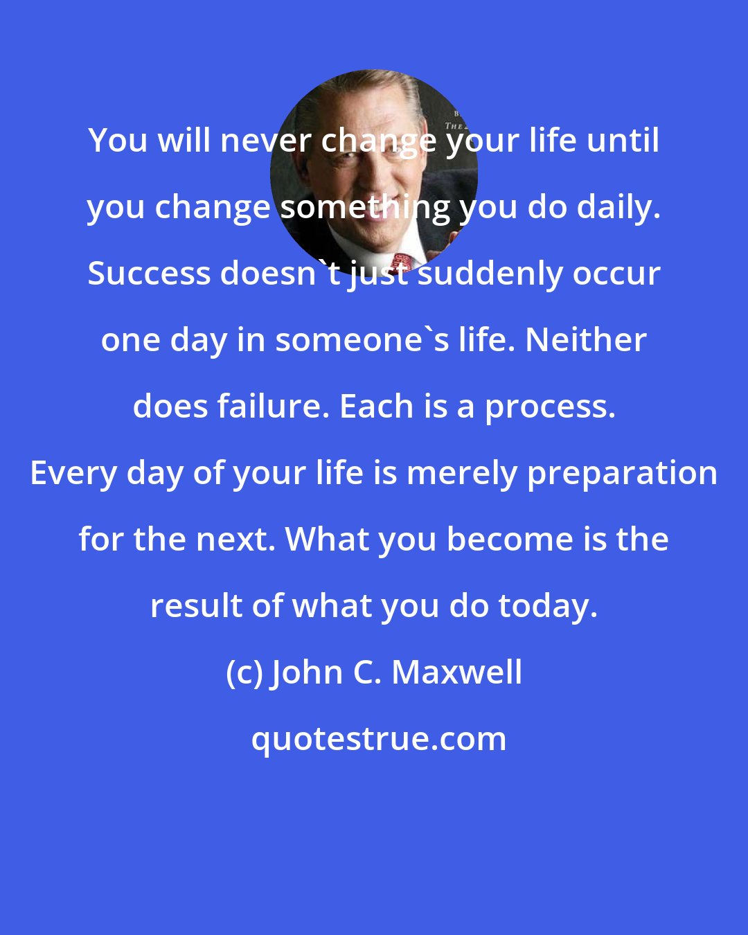 John C. Maxwell: You will never change your life until you change something you do daily. Success doesn't just suddenly occur one day in someone's life. Neither does failure. Each is a process. Every day of your life is merely preparation for the next. What you become is the result of what you do today.