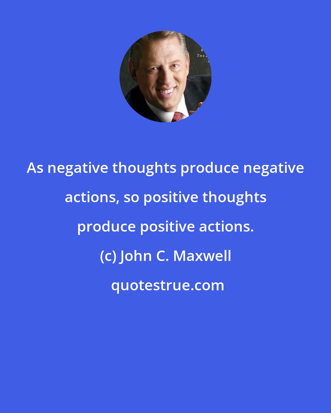 John C. Maxwell: As negative thoughts produce negative actions, so positive thoughts produce positive actions.