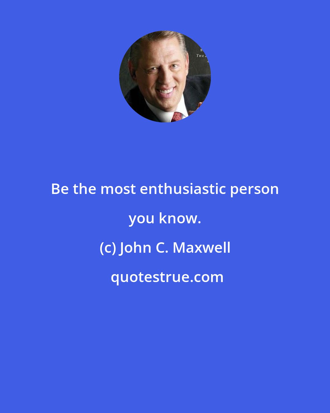 John C. Maxwell: Be the most enthusiastic person you know.