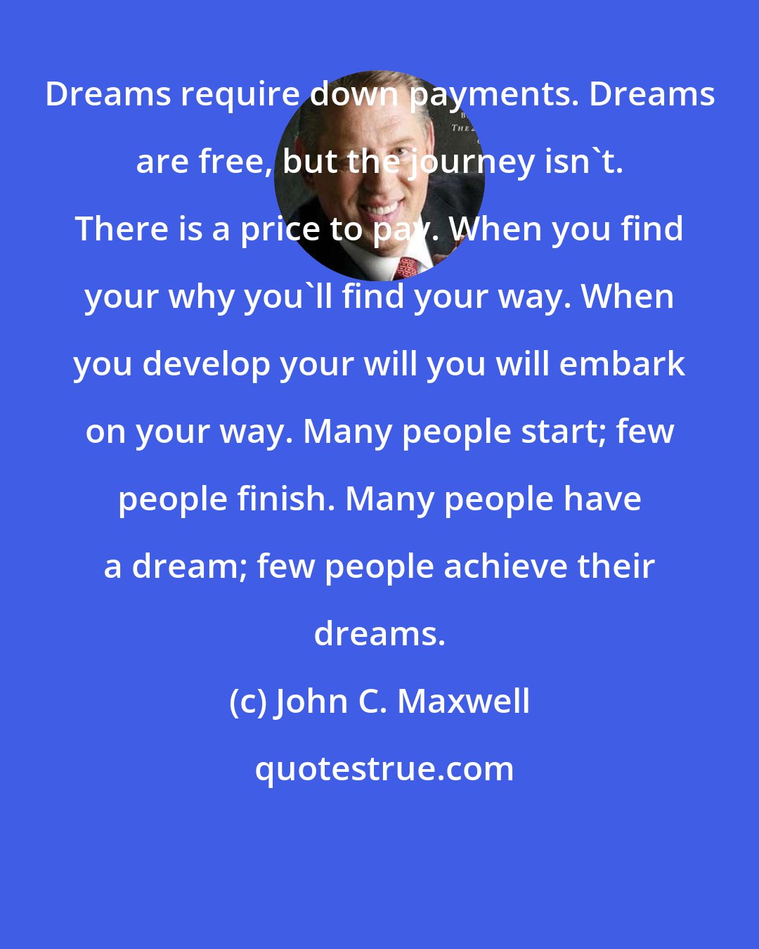 John C. Maxwell: Dreams require down payments. Dreams are free, but the journey isn't. There is a price to pay. When you find your why you'll find your way. When you develop your will you will embark on your way. Many people start; few people finish. Many people have a dream; few people achieve their dreams.