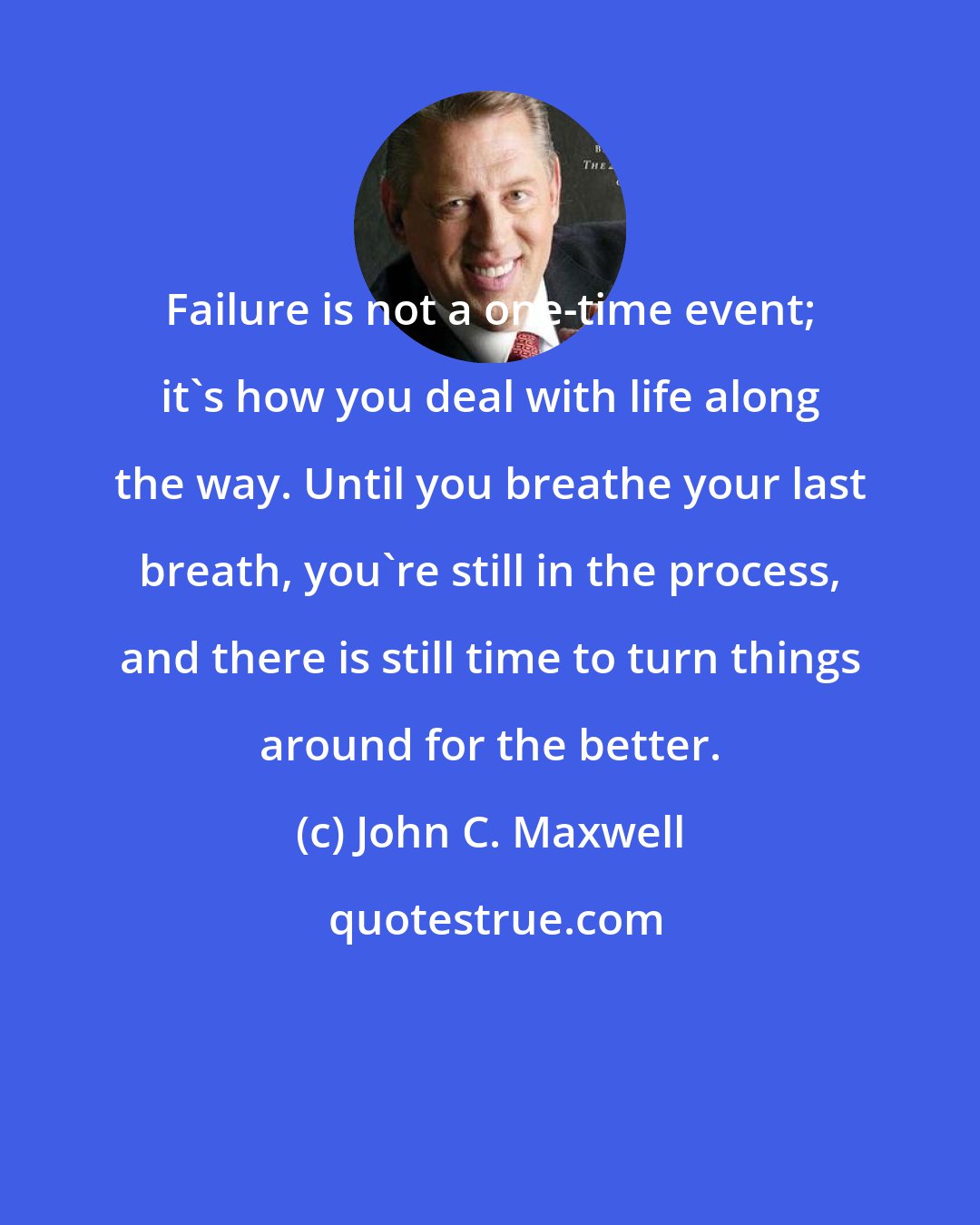 John C. Maxwell: Failure is not a one-time event; it's how you deal with life along the way. Until you breathe your last breath, you're still in the process, and there is still time to turn things around for the better.