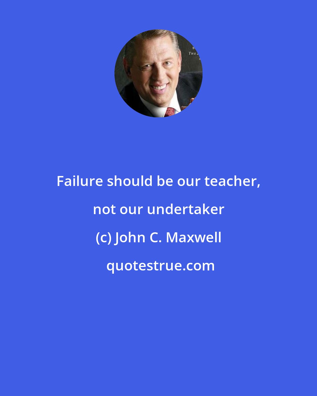 John C. Maxwell: Failure should be our teacher, not our undertaker