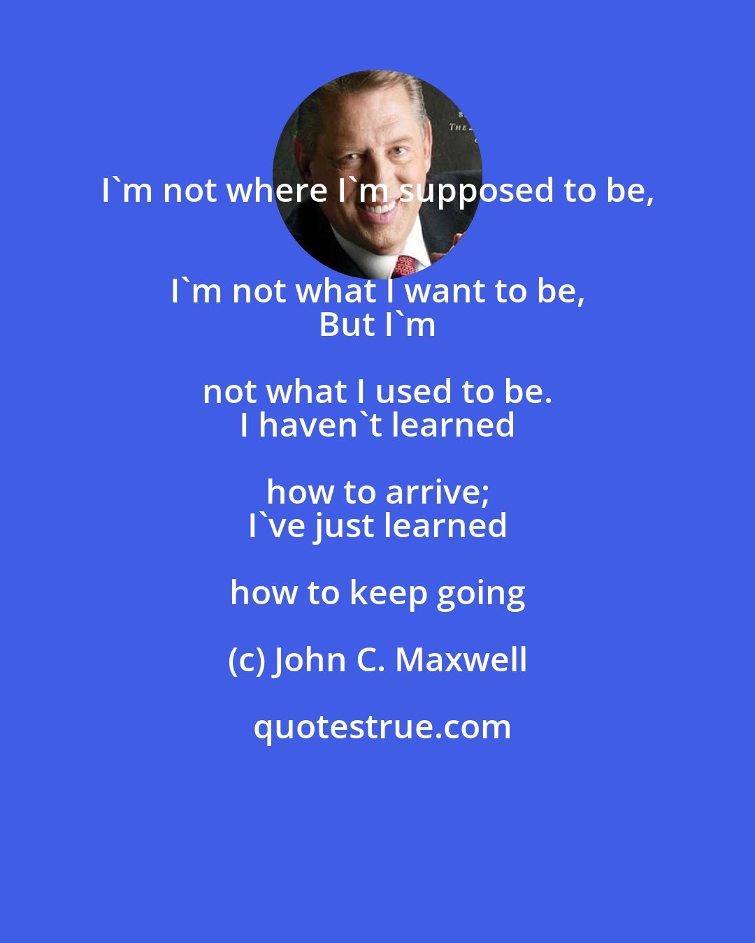 John C. Maxwell: I'm not where I'm supposed to be, 
 I'm not what I want to be, 
 But I'm not what I used to be. 
 I haven't learned how to arrive; 
 I've just learned how to keep going