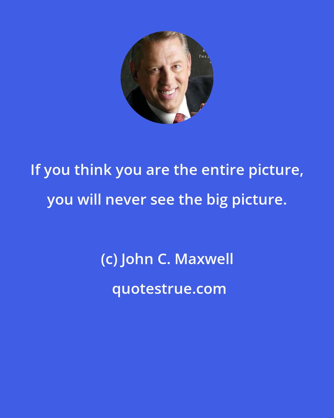 John C. Maxwell: If you think you are the entire picture, you will never see the big picture.