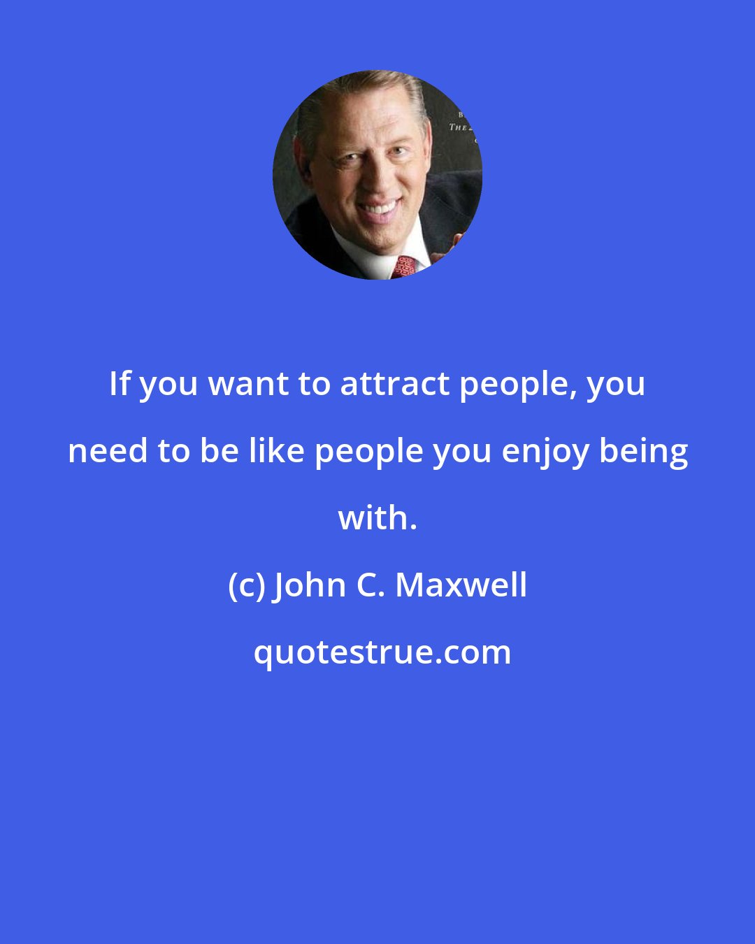 John C. Maxwell: If you want to attract people, you need to be like people you enjoy being with.